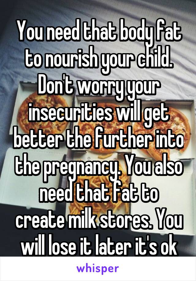 You need that body fat to nourish your child. Don't worry your insecurities will get better the further into the pregnancy. You also need that fat to create milk stores. You will lose it later it's ok