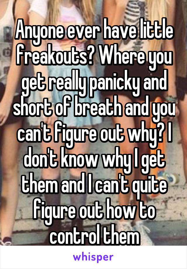 Anyone ever have little freakouts? Where you get really panicky and short of breath and you can't figure out why? I don't know why I get them and I can't quite figure out how to control them