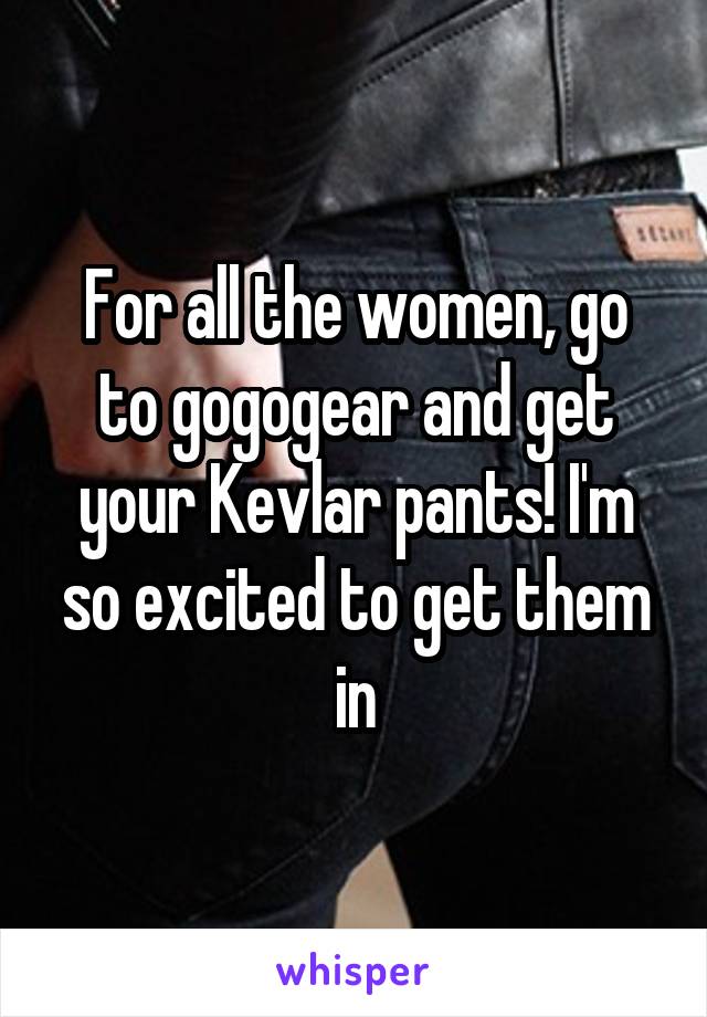 For all the women, go to gogogear and get your Kevlar pants! I'm so excited to get them in