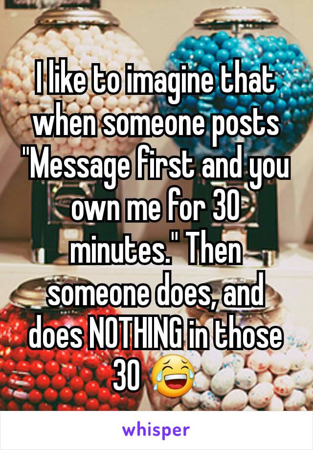 I like to imagine that when someone posts "Message first and you own me for 30 minutes." Then someone does, and does NOTHING in those 30 😂