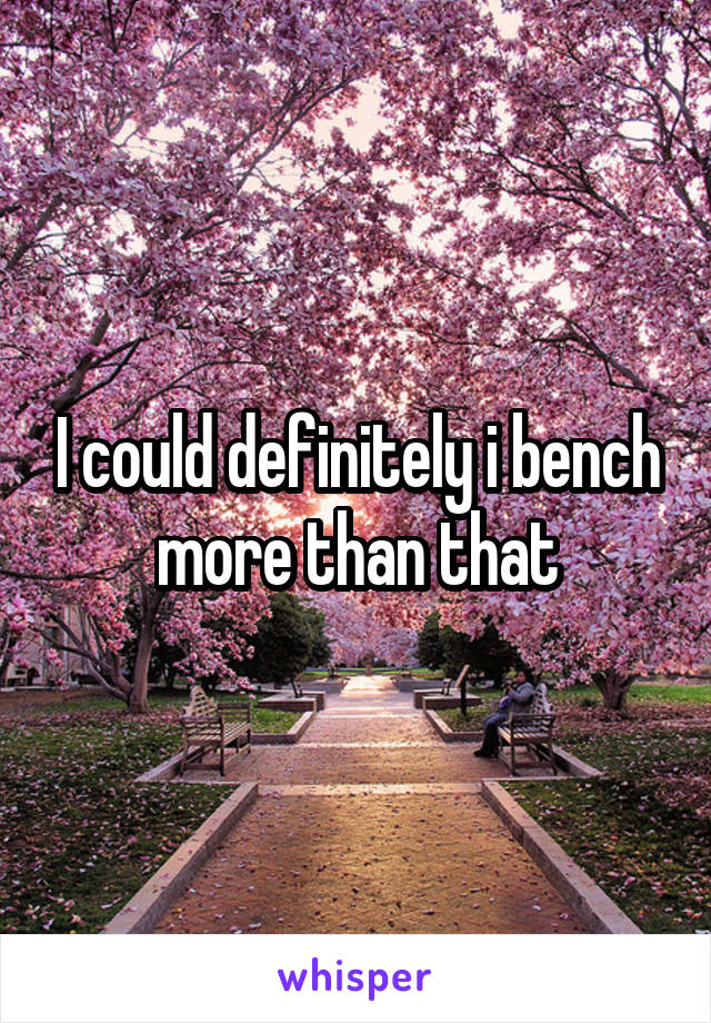 I could definitely i bench more than that