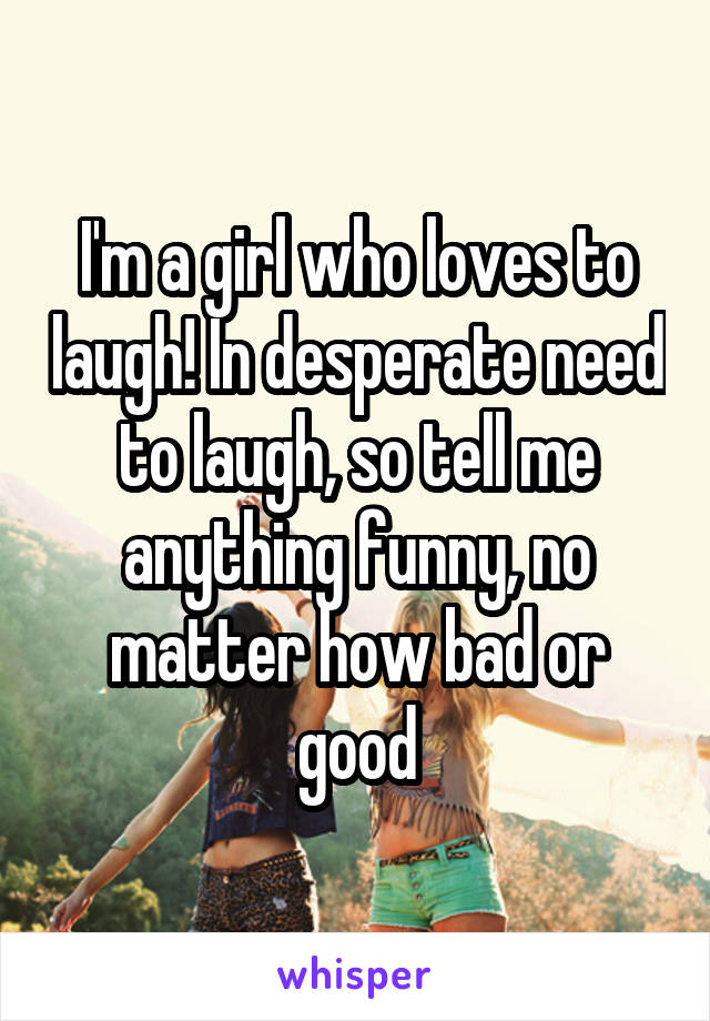 I'm a girl who loves to laugh! In desperate need to laugh, so tell me anything funny, no matter how bad or good