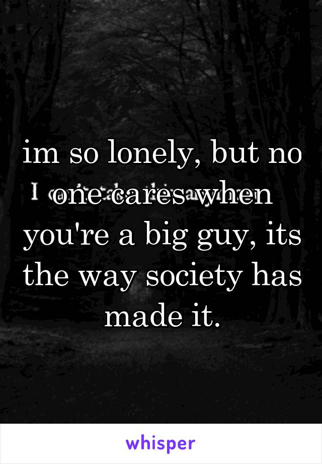 im so lonely, but no one cares when you're a big guy, its the way society has made it.