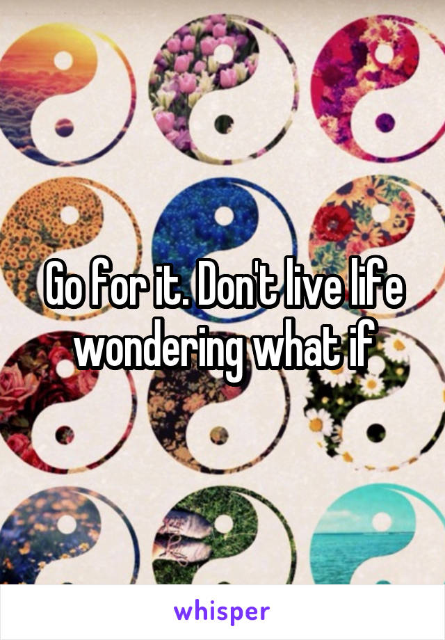 Go for it. Don't live life wondering what if