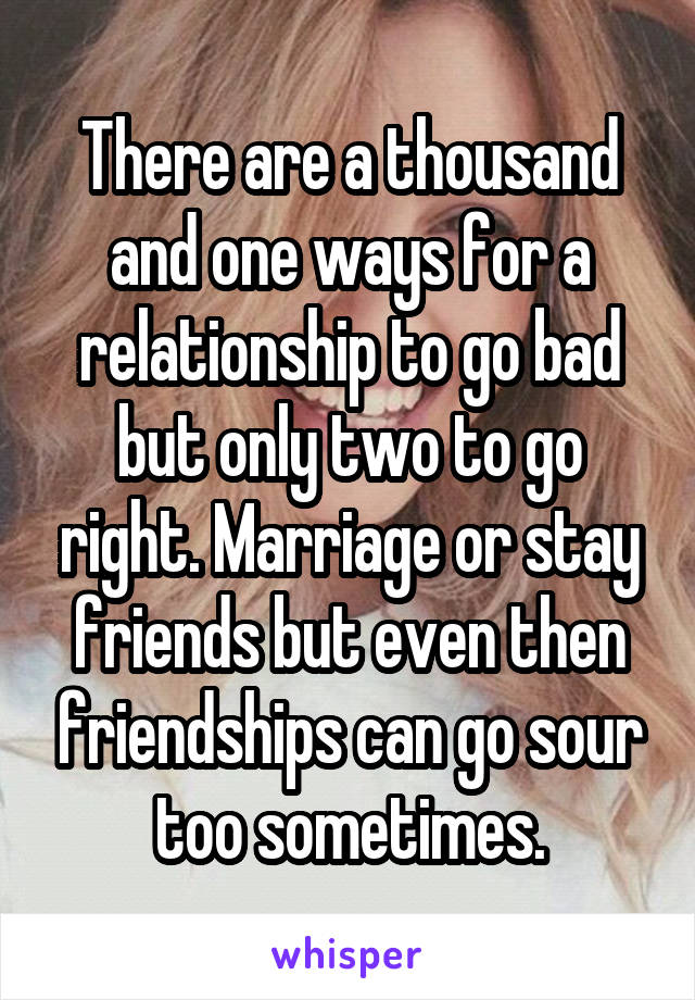 There are a thousand and one ways for a relationship to go bad but only two to go right. Marriage or stay friends but even then friendships can go sour too sometimes.