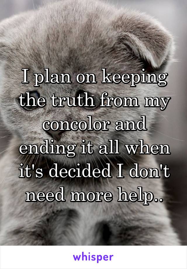 I plan on keeping the truth from my concolor and ending it all when it's decided I don't need more help..