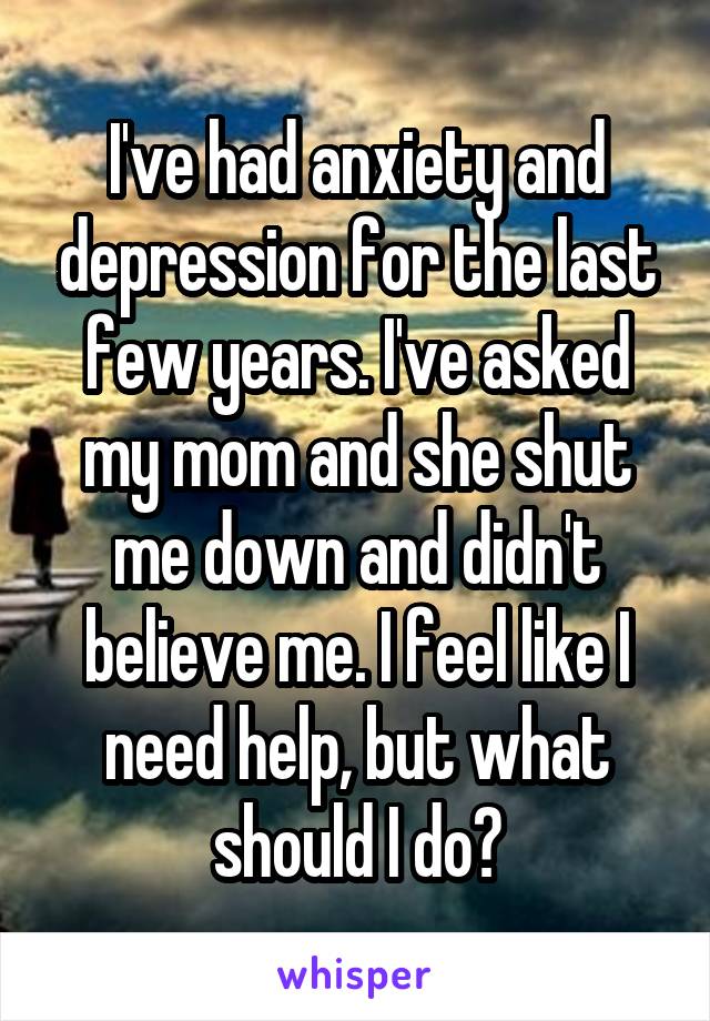 I've had anxiety and depression for the last few years. I've asked my mom and she shut me down and didn't believe me. I feel like I need help, but what should I do?