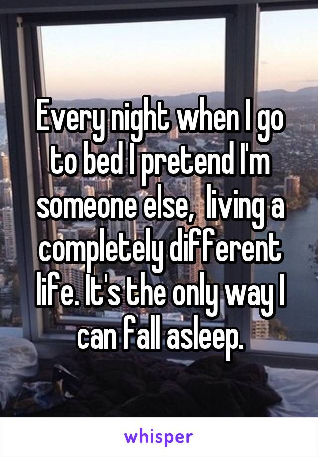 Every night when I go to bed I pretend I'm someone else,  living a completely different life. It's the only way I can fall asleep.