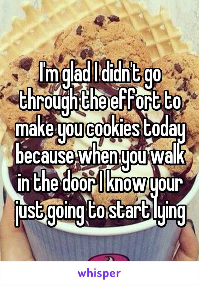 I'm glad I didn't go through the effort to make you cookies today because when you walk in the door I know your just going to start lying