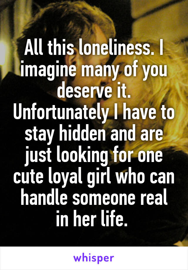 All this loneliness. I imagine many of you deserve it. Unfortunately I have to stay hidden and are just looking for one cute loyal girl who can handle someone real in her life. 