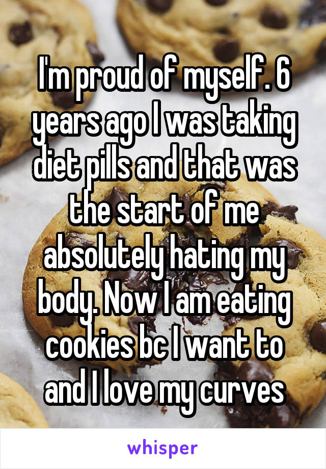 I'm proud of myself. 6 years ago I was taking diet pills and that was the start of me absolutely hating my body. Now I am eating cookies bc I want to and I love my curves