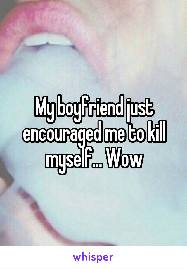 My boyfriend just encouraged me to kill myself... Wow