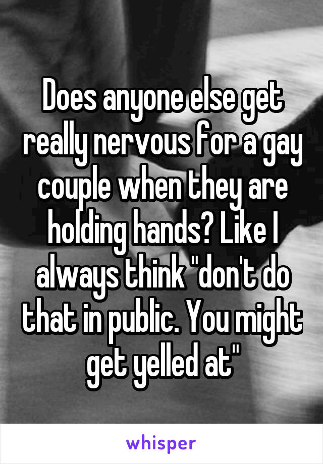 Does anyone else get really nervous for a gay couple when they are holding hands? Like I always think "don't do that in public. You might get yelled at"