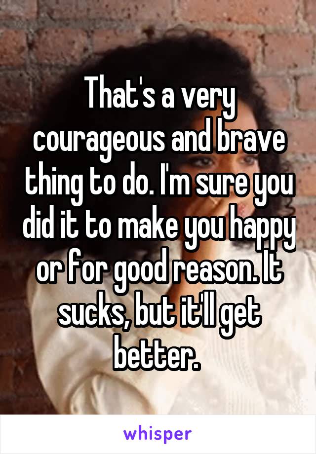 That's a very courageous and brave thing to do. I'm sure you did it to make you happy or for good reason. It sucks, but it'll get better. 