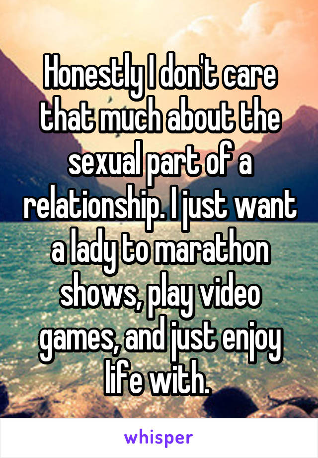 Honestly I don't care that much about the sexual part of a relationship. I just want a lady to marathon shows, play video games, and just enjoy life with. 