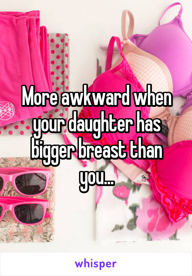 More awkward when your daughter has bigger breast than you...