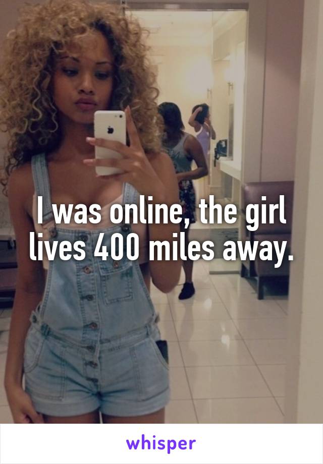 I was online, the girl lives 400 miles away.