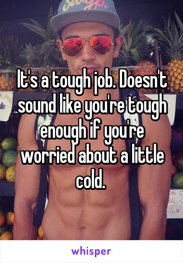 It's a tough job. Doesn't sound like you're tough enough if you're worried about a little cold. 