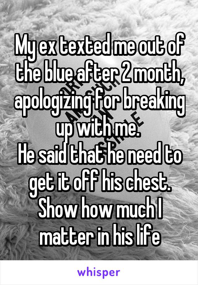 My ex texted me out of the blue after 2 month, apologizing for breaking up with me. 
He said that he need to get it off his chest. Show how much I matter in his life