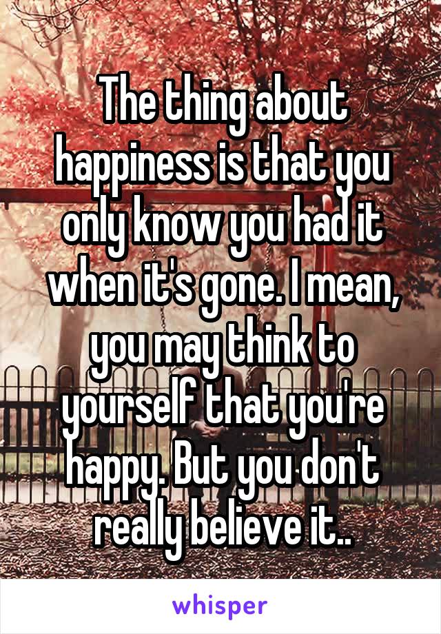 The thing about happiness is that you only know you had it when it's gone. I mean, you may think to yourself that you're happy. But you don't really believe it..