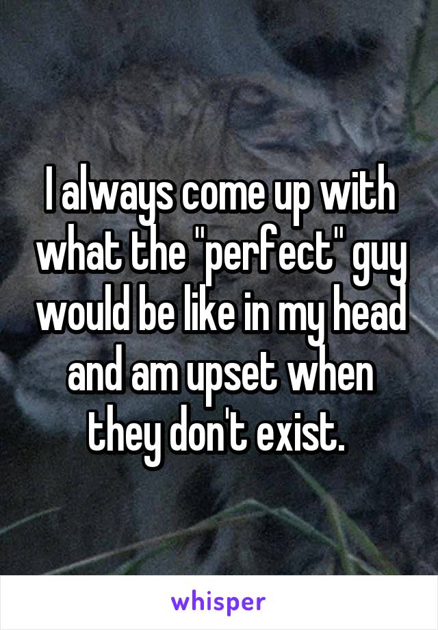 I always come up with what the "perfect" guy would be like in my head and am upset when they don't exist. 