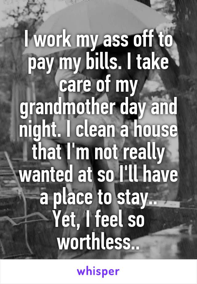 I work my ass off to pay my bills. I take care of my grandmother day and night. I clean a house that I'm not really wanted at so I'll have a place to stay..
Yet, I feel so worthless..