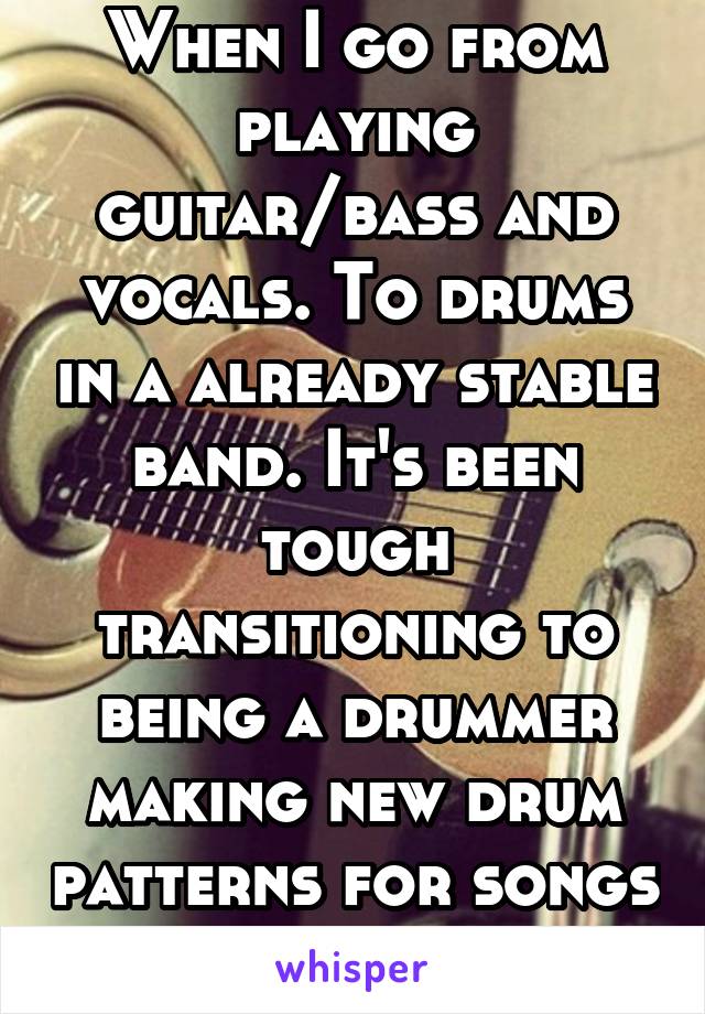 When I go from playing guitar/bass and vocals. To drums in a already stable band. It's been tough transitioning to being a drummer making new drum patterns for songs already made.