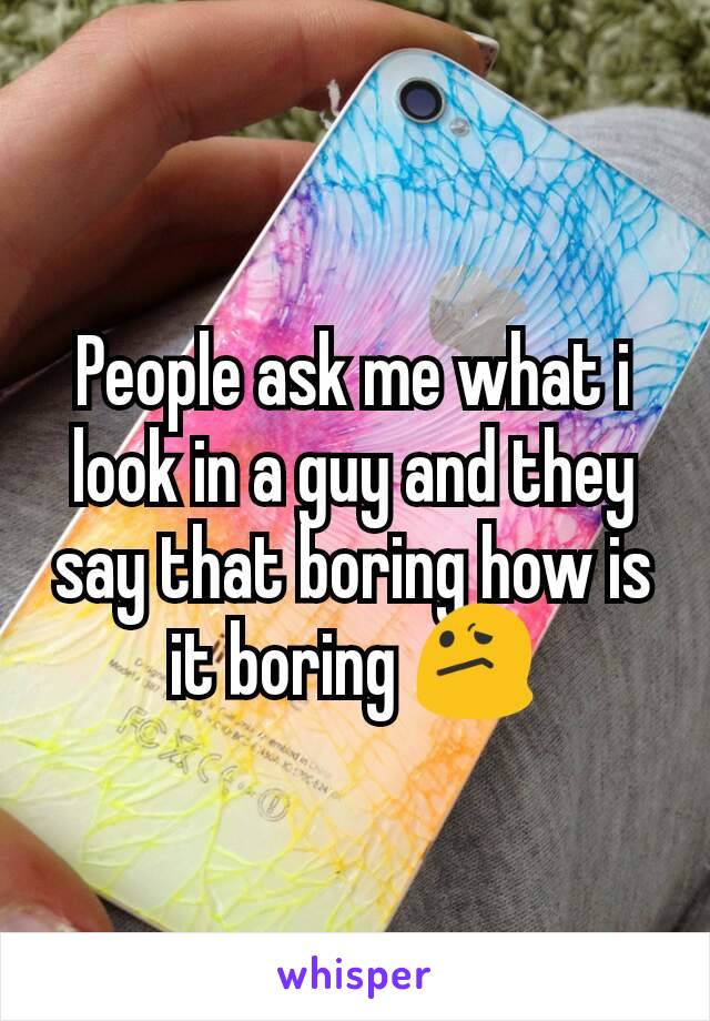 People ask me what i look in a guy and they say that boring how is it boring 😕