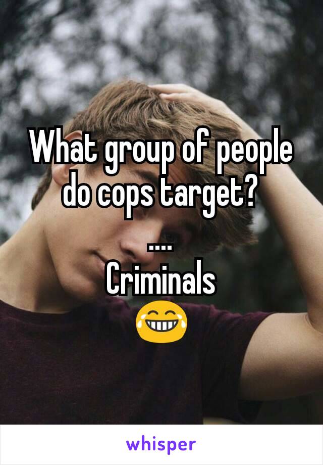 What group of people do cops target?
....
Criminals
😂