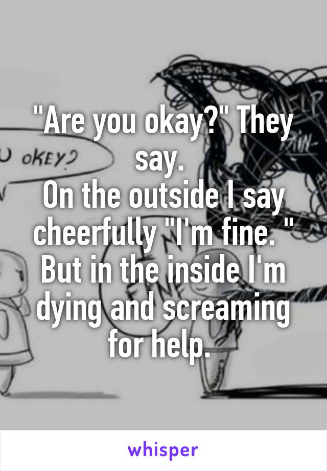 "Are you okay?" They say. 
On the outside I say cheerfully "I'm fine. "
But in the inside I'm dying and screaming for help. 