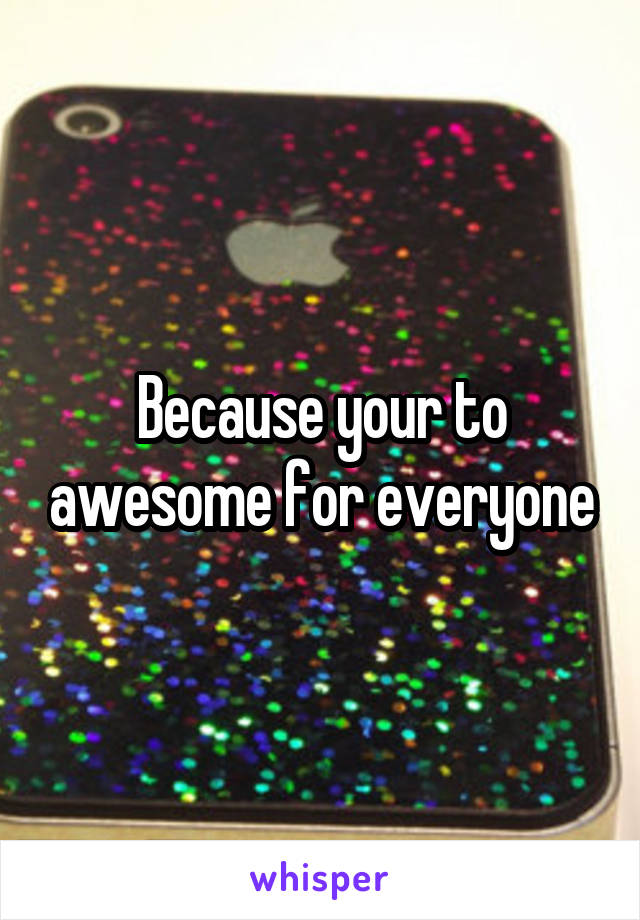 Because your to awesome for everyone