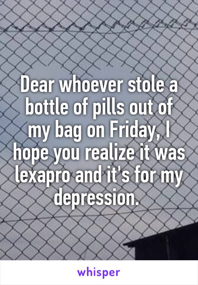 Dear whoever stole a bottle of pills out of my bag on Friday, I hope you realize it was lexapro and it's for my depression. 