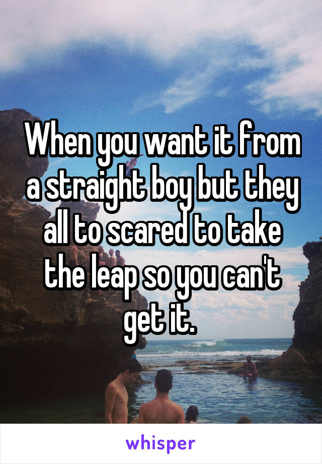 When you want it from a straight boy but they all to scared to take the leap so you can't get it. 