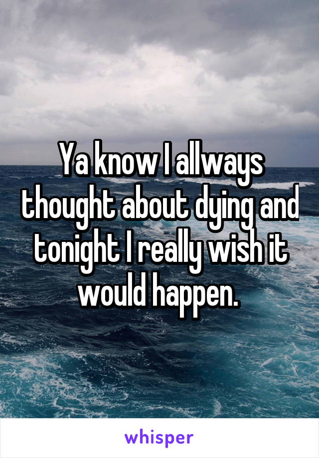 Ya know I allways thought about dying and tonight I really wish it would happen. 