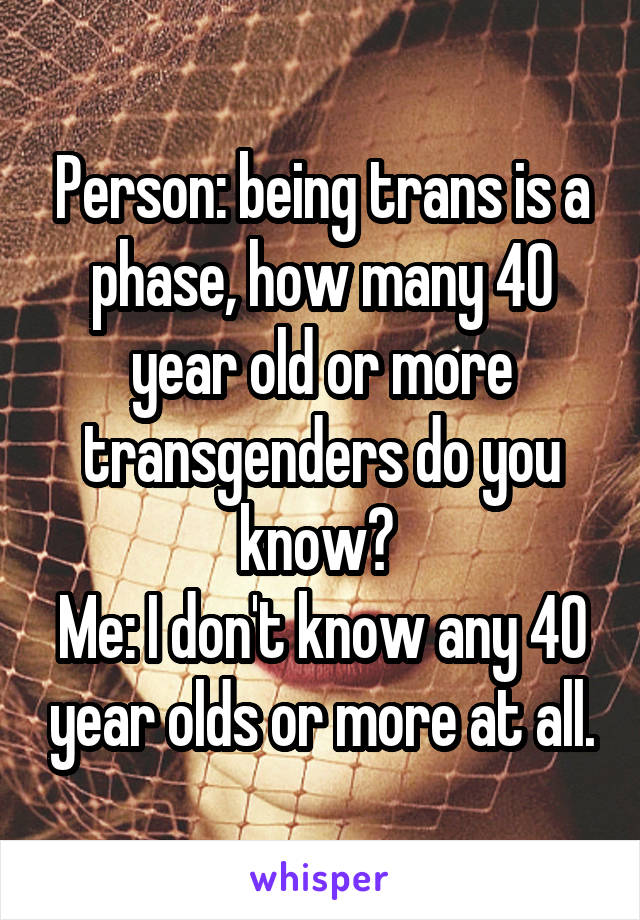 Person: being trans is a phase, how many 40 year old or more transgenders do you know? 
Me: I don't know any 40 year olds or more at all.