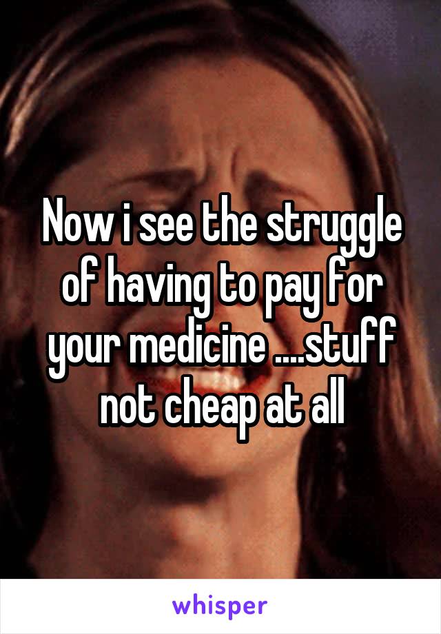 Now i see the struggle of having to pay for your medicine ....stuff not cheap at all