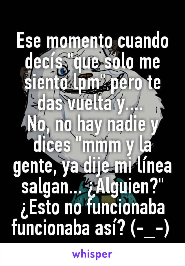 Ese momento cuando decís "que solo me siento lpm" pero te das vuelta y.... 
No, no hay nadie y dices "mmm y la gente, ya dije mi línea salgan... ¿Alguien?" ¿Esto no funcionaba funcionaba así? (-_-) 