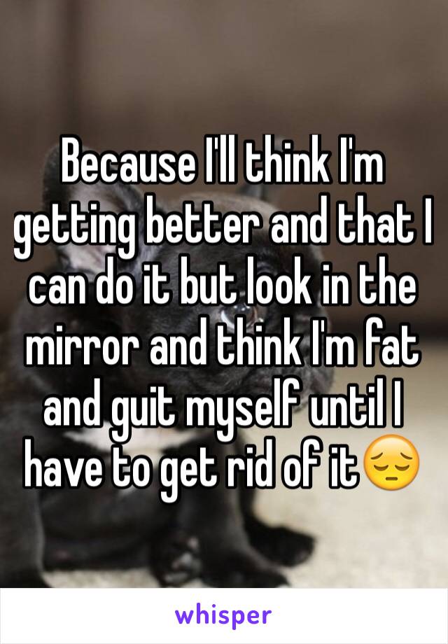 Because I'll think I'm getting better and that I can do it but look in the mirror and think I'm fat and guit myself until I have to get rid of it😔