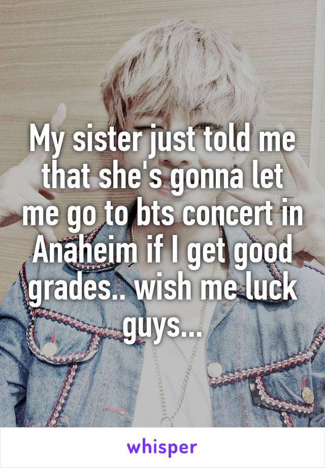 My sister just told me that she's gonna let me go to bts concert in Anaheim if I get good grades.. wish me luck guys...