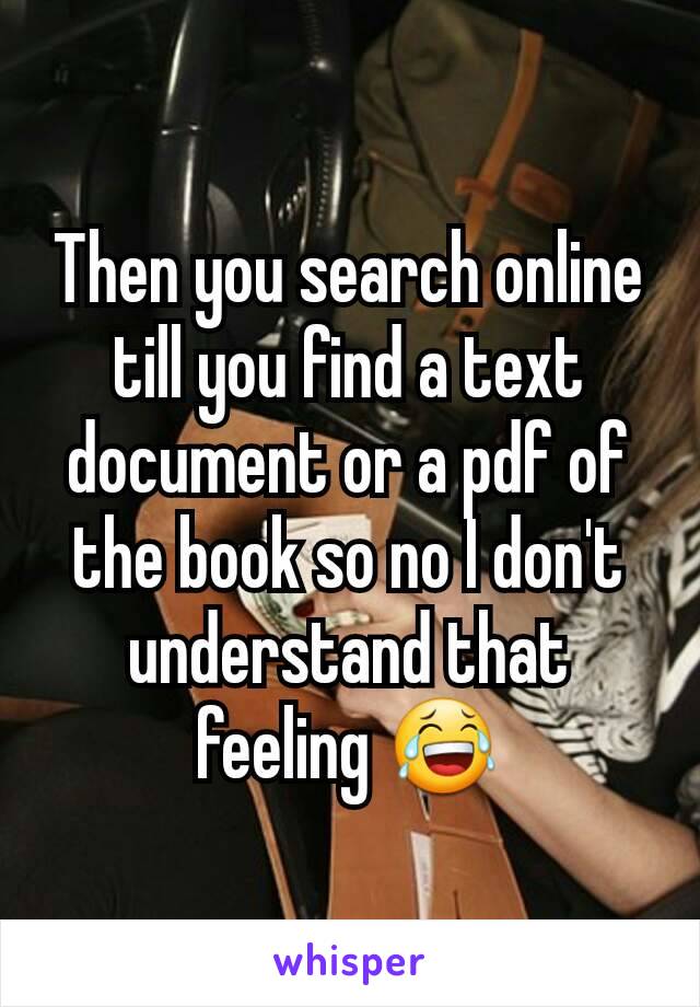 Then you search online till you find a text document or a pdf of the book so no I don't understand that feeling 😂