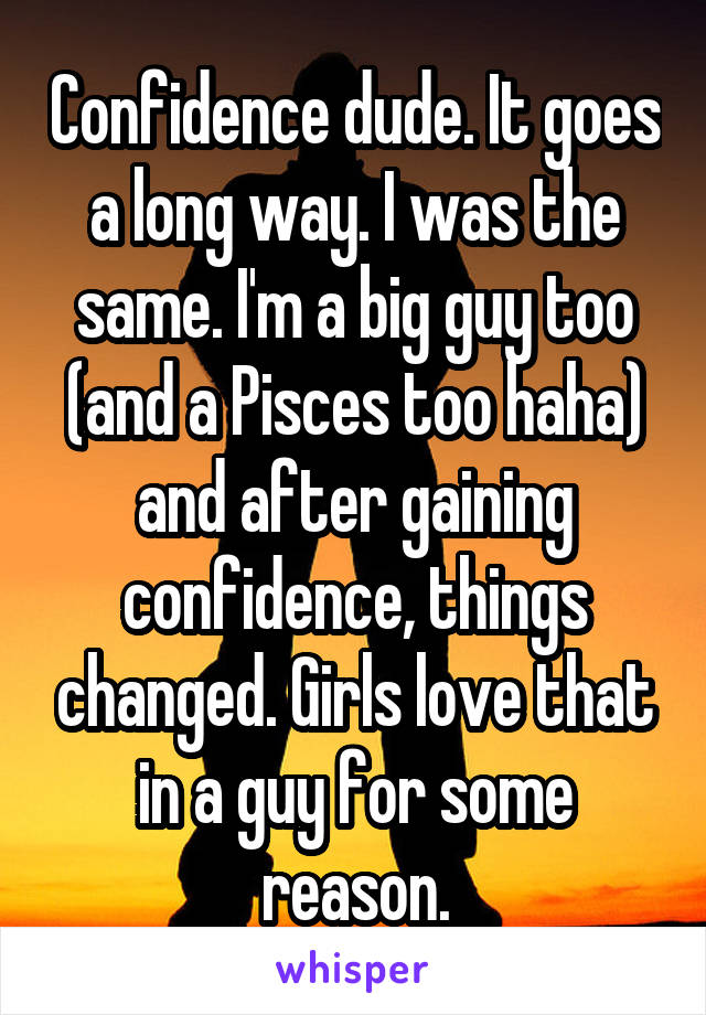 Confidence dude. It goes a long way. I was the same. I'm a big guy too (and a Pisces too haha) and after gaining confidence, things changed. Girls love that in a guy for some reason.