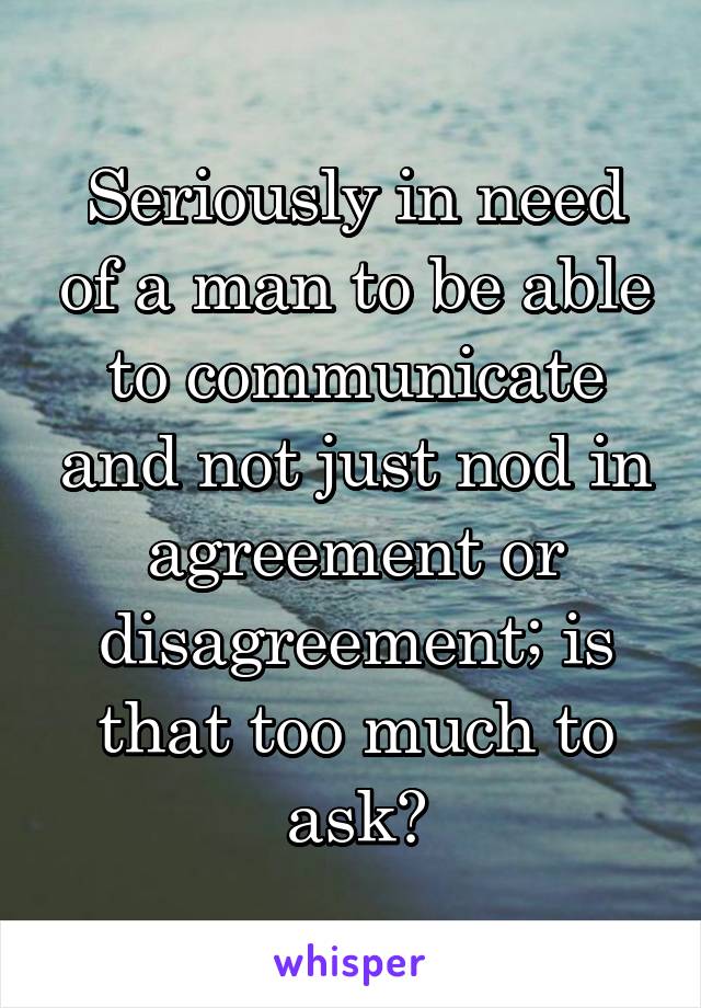 Seriously in need of a man to be able to communicate and not just nod in agreement or disagreement; is that too much to ask?