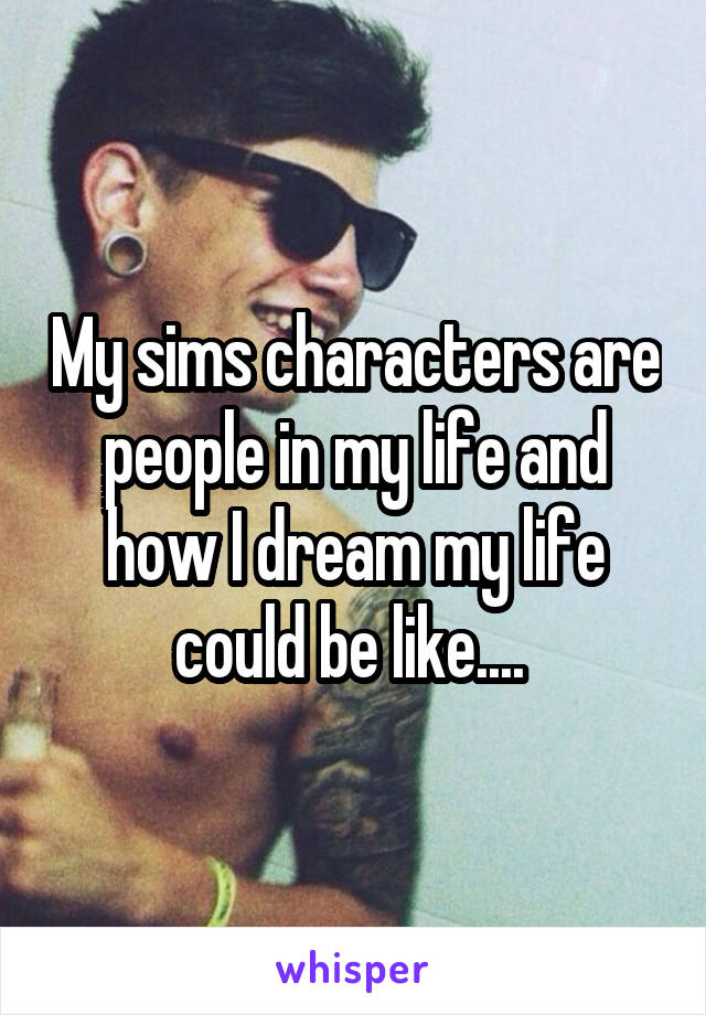 My sims characters are people in my life and how I dream my life could be like.... 