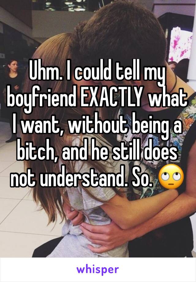 Uhm. I could tell my boyfriend EXACTLY what I want, without being a bitch, and he still does not understand. So. 🙄