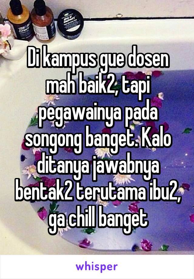 Di kampus gue dosen mah baik2, tapi pegawainya pada songong banget. Kalo ditanya jawabnya bentak2 terutama ibu2, ga chill banget