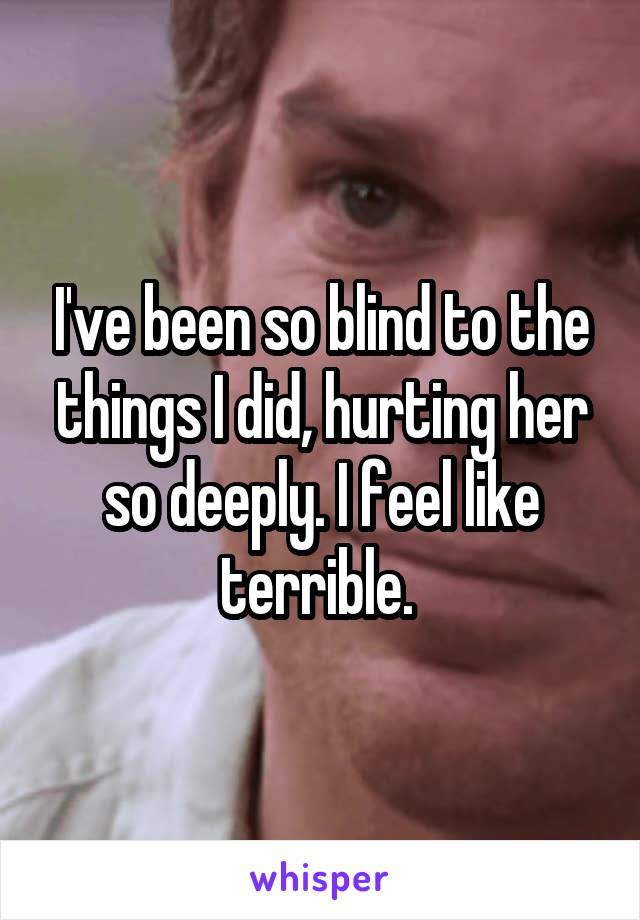 I've been so blind to the things I did, hurting her so deeply. I feel like terrible. 