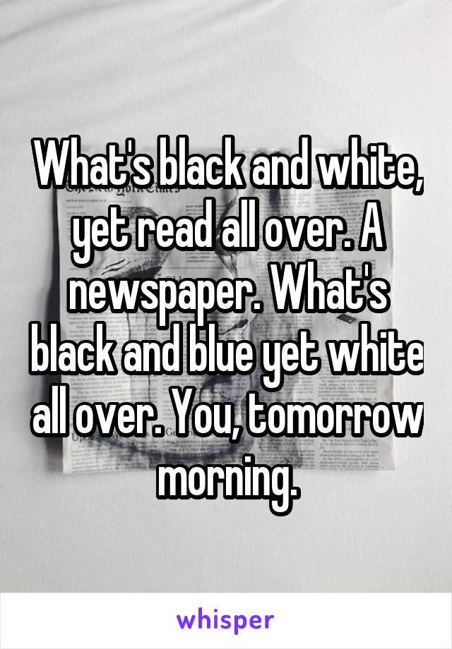 What's black and white, yet read all over. A newspaper. What's black and blue yet white all over. You, tomorrow morning.