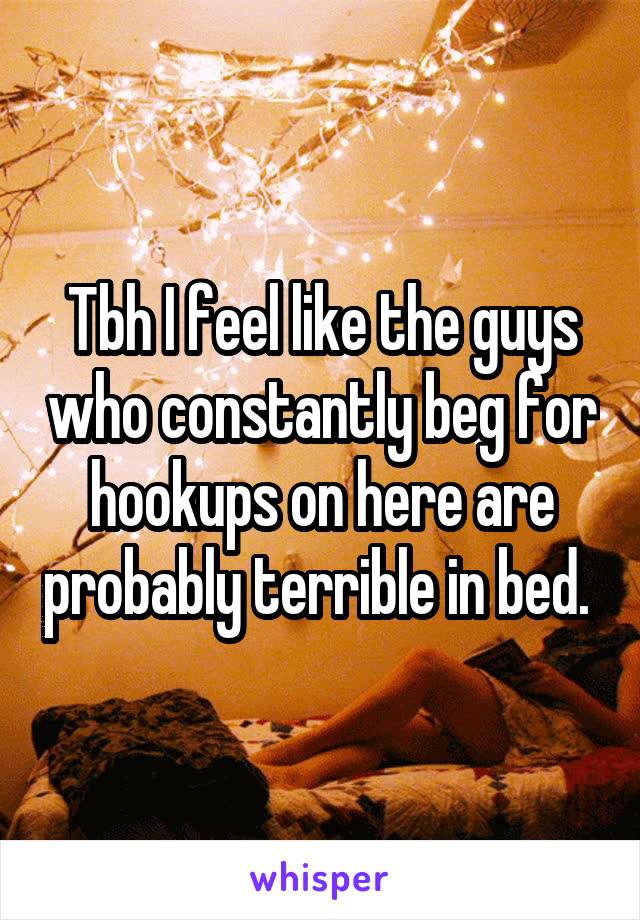 Tbh I feel like the guys who constantly beg for hookups on here are probably terrible in bed. 