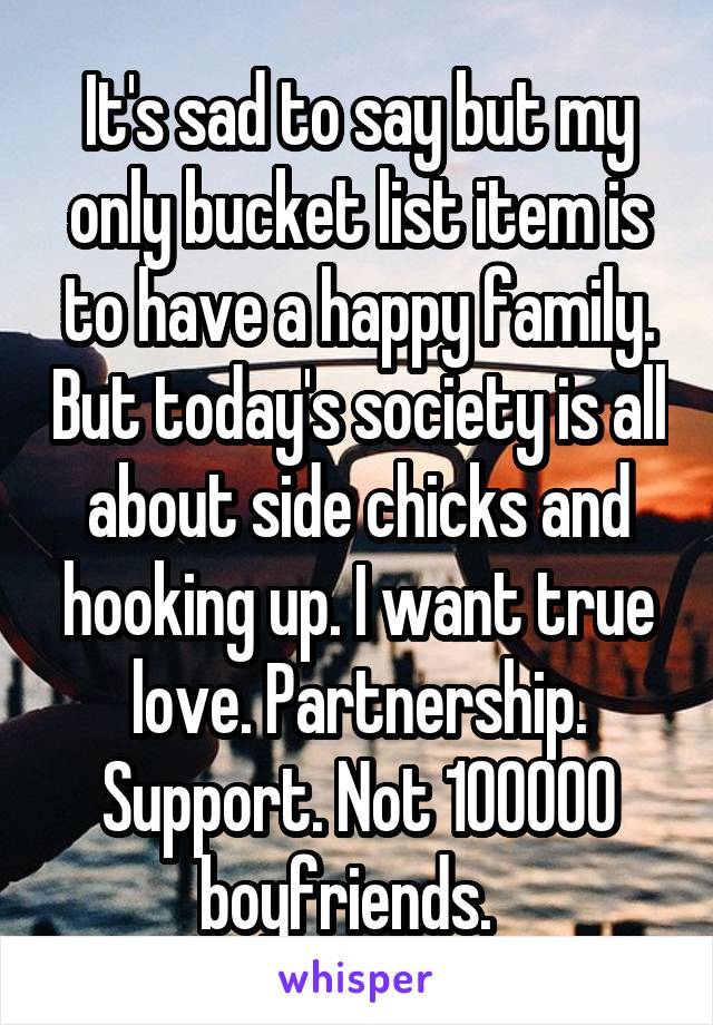 It's sad to say but my only bucket list item is to have a happy family. But today's society is all about side chicks and hooking up. I want true love. Partnership. Support. Not 100000 boyfriends.  