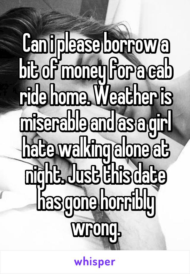 Can i please borrow a bit of money for a cab ride home. Weather is miserable and as a girl hate walking alone at night. Just this date has gone horribly wrong.